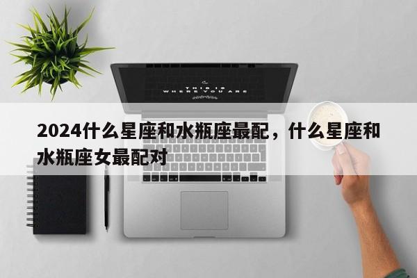 2024什么星座和水瓶座最配，什么星座和水瓶座女最配对