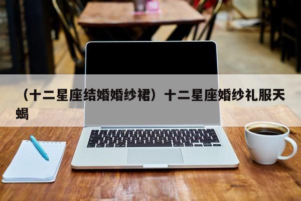 （十二星座结婚婚纱裙）十二星座婚纱礼服天蝎