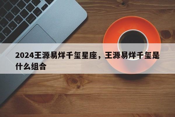 2024王源易烊千玺星座，王源易烊千玺是什么组合