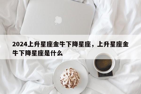 2024上升星座金牛下降星座，上升星座金牛下降星座是什么