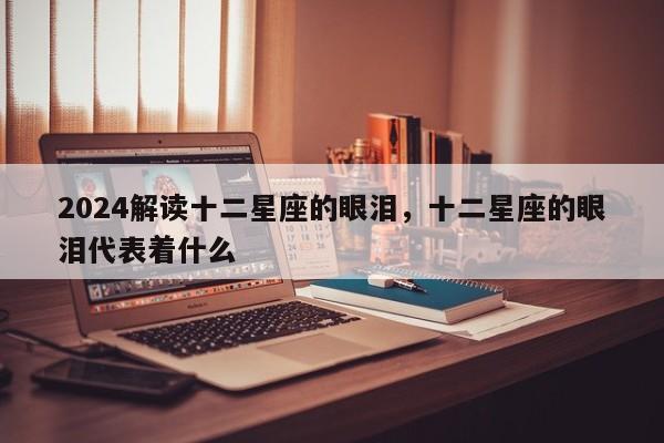 2024解读十二星座的眼泪，十二星座的眼泪代表着什么