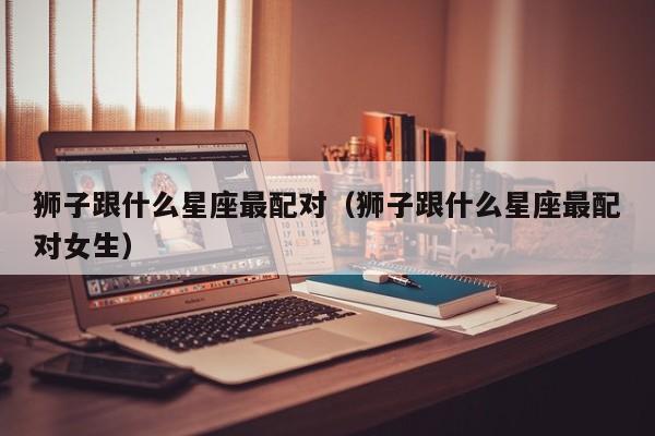 狮子跟什么星座最配对（狮子跟什么星座最配对女生）