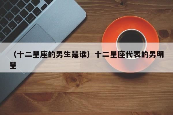 （十二星座的男生是谁）十二星座代表的男明星