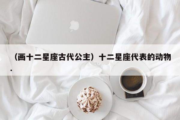 （画十二星座古代公主）十二星座代表的动物.