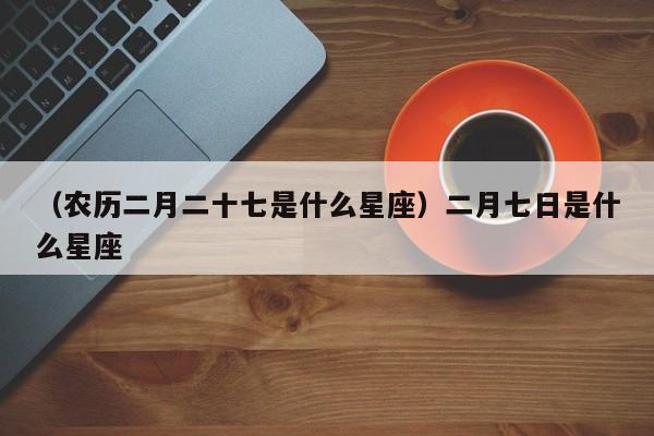 （农历二月二十七是什么星座）二月七日是什么星座