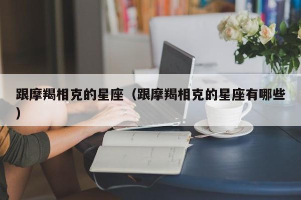 跟摩羯相克的星座（跟摩羯相克的星座有哪些）