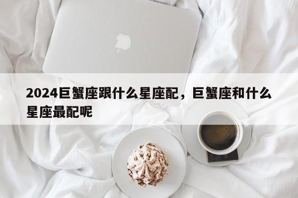 2024巨蟹座跟什么星座配，巨蟹座和什么星座最配呢