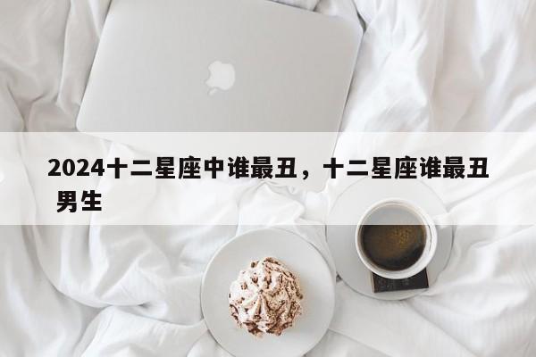 2024十二星座中谁最丑，十二星座谁最丑 男生