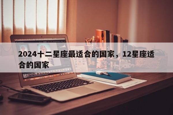 2024十二星座最适合的国家，12星座适合的国家