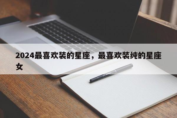 2024最喜欢装的星座，最喜欢装纯的星座女