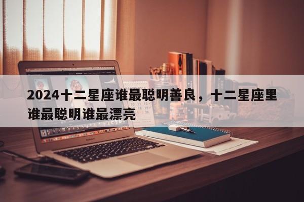2024十二星座谁最聪明善良，十二星座里谁最聪明谁最漂亮