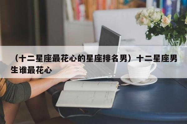 （十二星座最花心的星座排名男）十二星座男生谁最花心