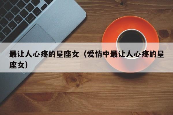 最让人心疼的星座女（爱情中最让人心疼的星座女）