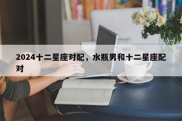 2024十二星座对配，水瓶男和十二星座配对
