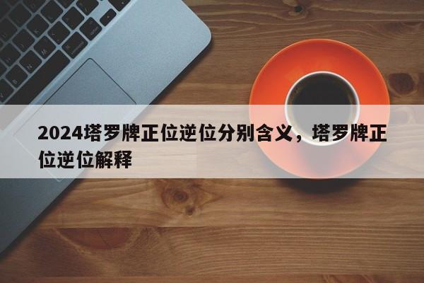 2024塔罗牌正位逆位分别含义，塔罗牌正位逆位解释