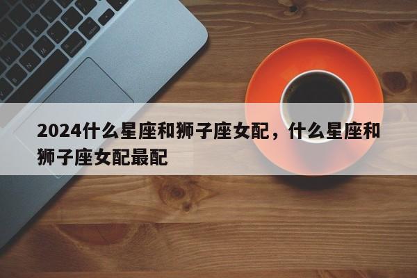 2024什么星座和狮子座女配，什么星座和狮子座女配最配