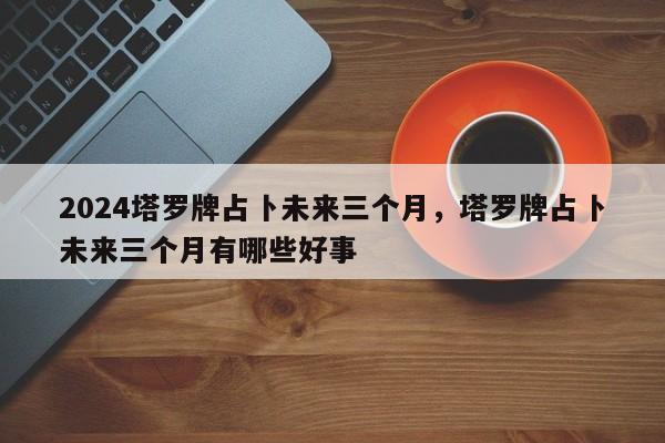 2024塔罗牌占卜未来三个月，塔罗牌占卜未来三个月有哪些好事