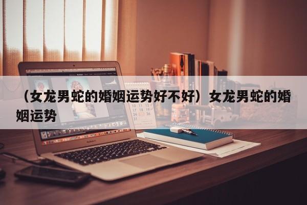 （女龙男蛇的婚姻运势好不好）女龙男蛇的婚姻运势