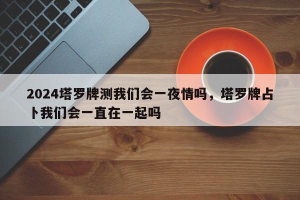2024塔罗牌测我们会一夜情吗，塔罗牌占卜我们会一直在一起吗