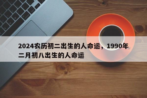 2024农历初二出生的人命运，1990年二月初八出生的人命运