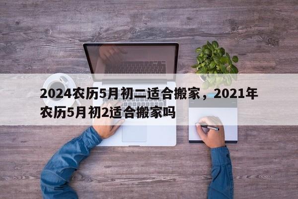 2024农历5月初二适合搬家，2021年农历5月初2适合搬家吗