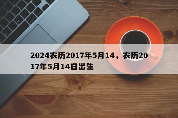 2024农历2017年5月14，农历2017年5月14日出生