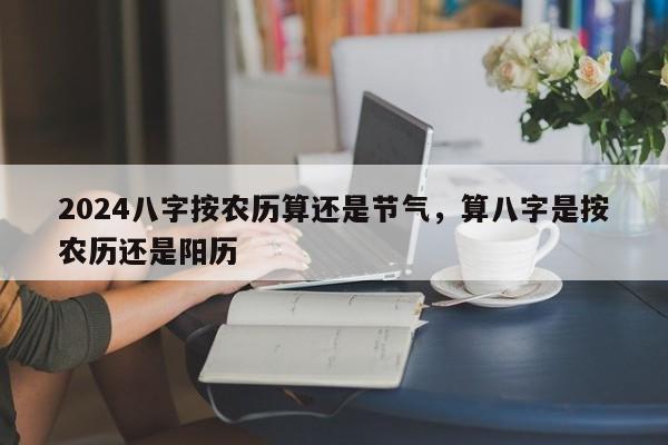 2024八字按农历算还是节气，算八字是按农历还是阳历