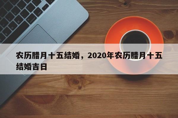 农历腊月十五结婚，2020年农历腊月十五结婚吉日