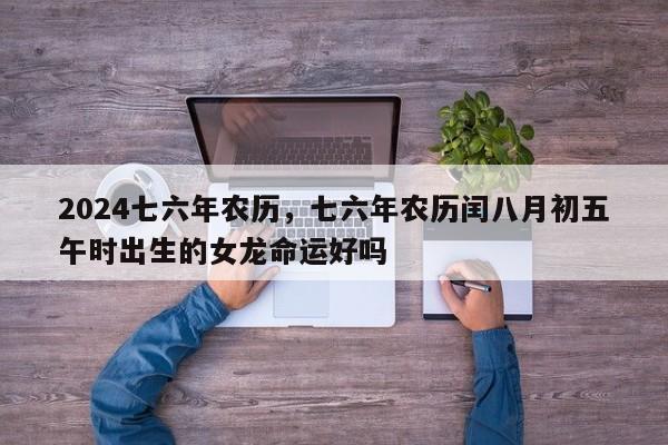2024七六年农历，七六年农历闰八月初五午时出生的女龙命运好吗