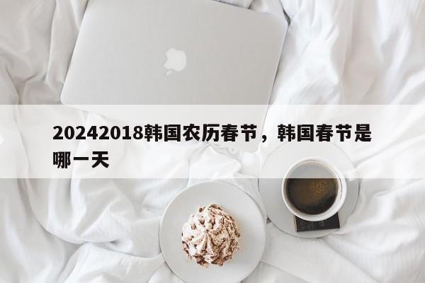 20242018韩国农历春节，韩国春节是哪一天