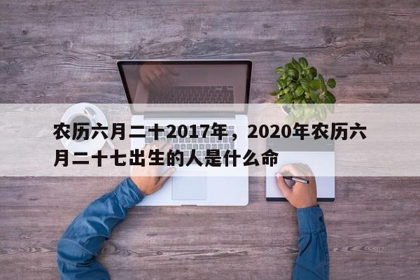 农历六月二十2017年，2020年农历六月二十七出生的人是什么命