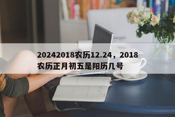 20242018农历12.24，2018农历正月初五是阳历几号