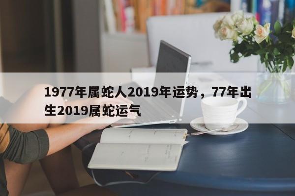 1977年属蛇人2019年运势，77年出生2019属蛇运气