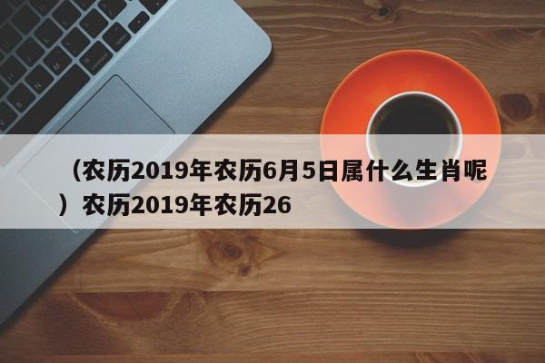 （农历2019年农历6月5日属什么生肖呢）农历2019年农历26
