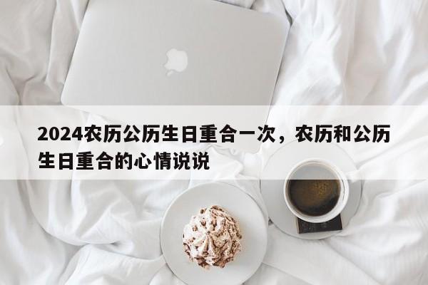 2024农历公历生日重合一次，农历和公历生日重合的心情说说
