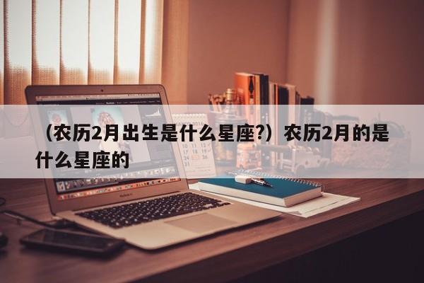 （农历2月出生是什么星座?）农历2月的是什么星座的