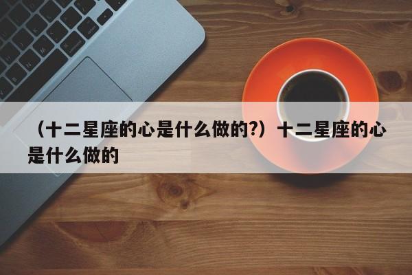（十二星座的心是什么做的?）十二星座的心是什么做的
