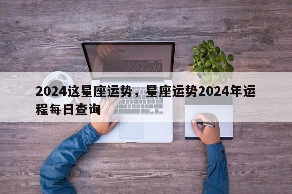 2024这星座运势，星座运势2024年运程每日查询