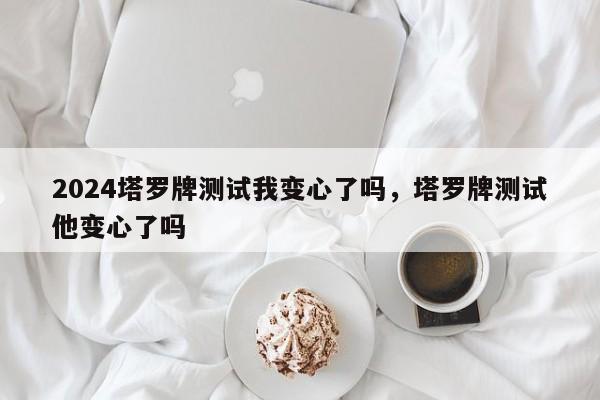 2024塔罗牌测试我变心了吗，塔罗牌测试他变心了吗
