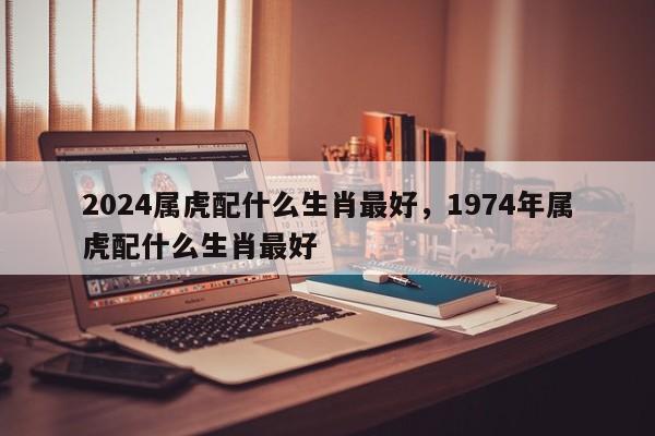 2024属虎配什么生肖最好，1974年属虎配什么生肖最好