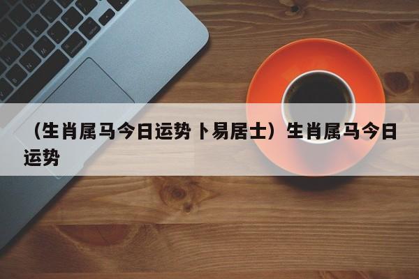 （生肖属马今日运势卜易居士）生肖属马今日运势