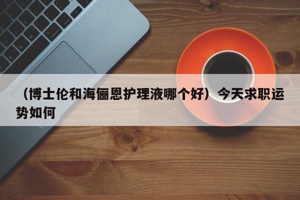 （博士伦和海俪恩护理液哪个好）今天求职运势如何