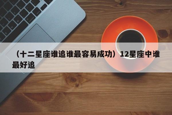 （十二星座谁追谁最容易成功）12星座中谁最好追