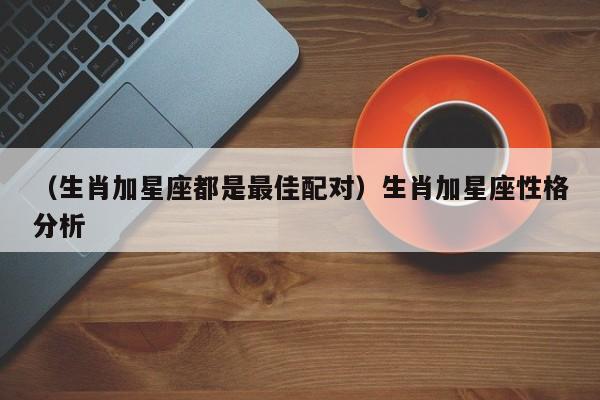 （生肖加星座都是最佳配对）生肖加星座性格分析