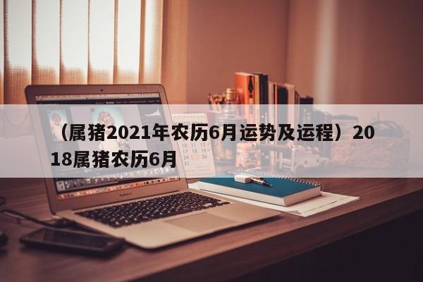 （属猪2021年农历6月运势及运程）2018属猪农历6月