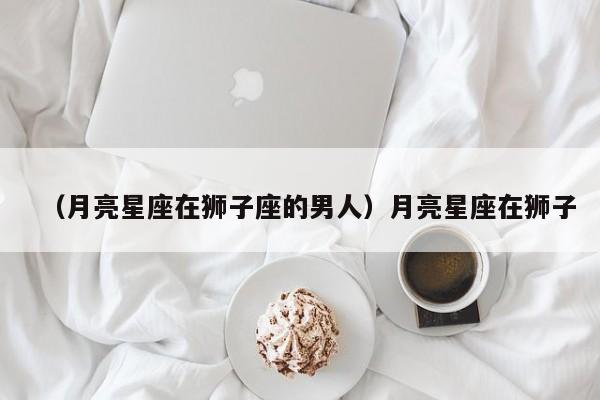 （月亮星座在狮子座的男人）月亮星座在狮子