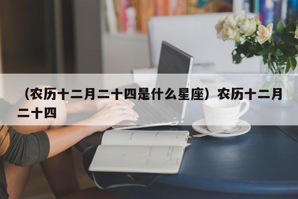 （农历十二月二十四是什么星座）农历十二月二十四
