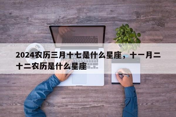 2024农历三月十七是什么星座，十一月二十二农历是什么星座