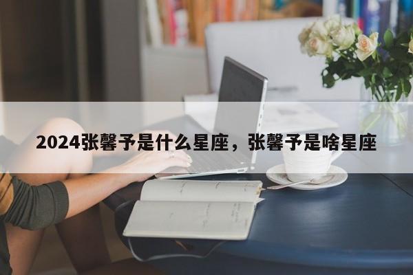 2024张馨予是什么星座，张馨予是啥星座