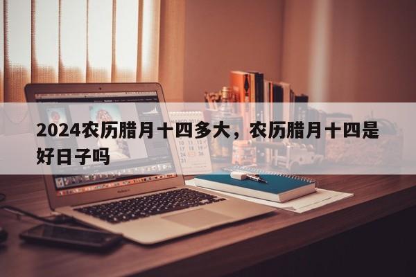 2024农历腊月十四多大，农历腊月十四是好日子吗